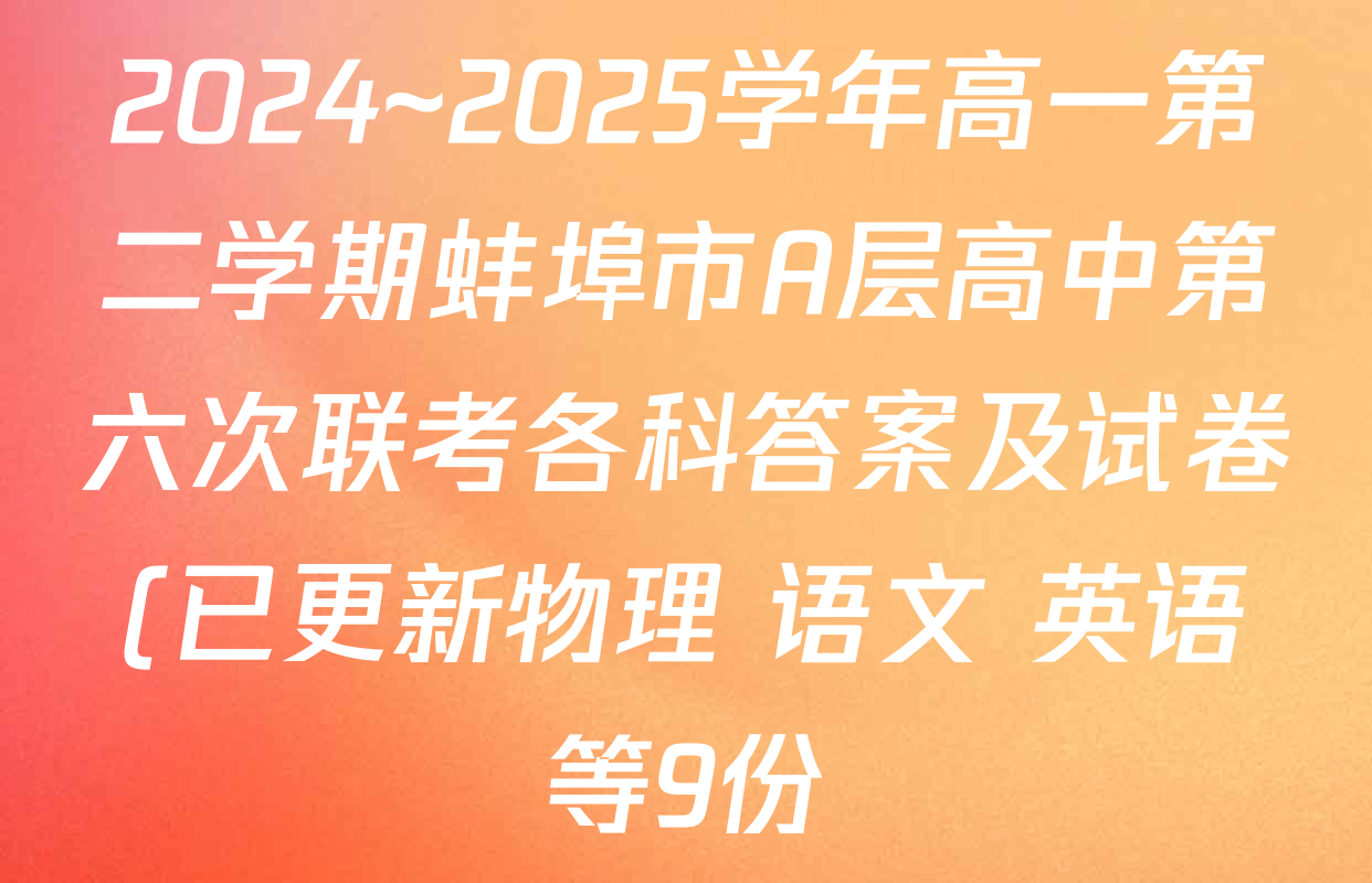 2024~2025学年高一第二学期蚌埠市A层高中第六次联考各科答案及试卷(已更新物理 语文 英语等9份) 2024~2025学年高一第二学期蚌埠市A层高中第六次联考各科答案及试卷(已更新物理 语文 英语等9份)